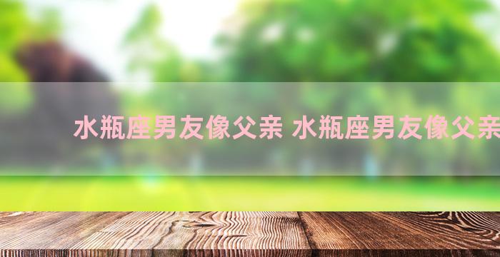 水瓶座男友像父亲 水瓶座男友像父亲一样